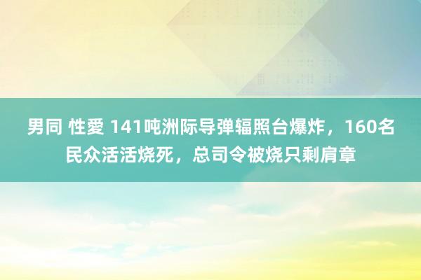 男同 性愛 141吨洲际导弹辐照台爆炸，160名民众活活烧死，总司令被烧只剩肩章