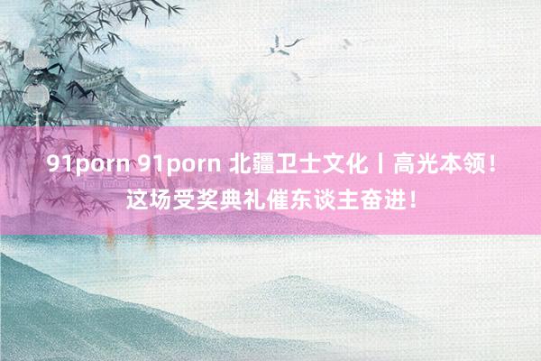 91porn 91porn 北疆卫士文化丨高光本领！这场受奖典礼催东谈主奋进！