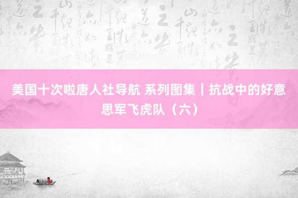 美国十次啦唐人社导航 系列图集｜抗战中的好意思军飞虎队（六）