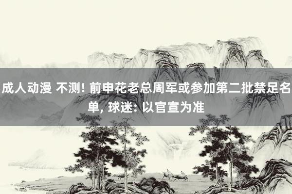 成人动漫 不测! 前申花老总周军或参加第二批禁足名单， 球迷: 以官宣为准