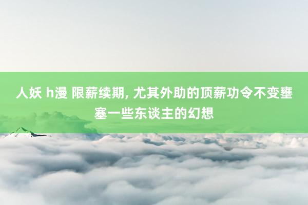 人妖 h漫 限薪续期， 尤其外助的顶薪功令不变壅塞一些东谈主的幻想