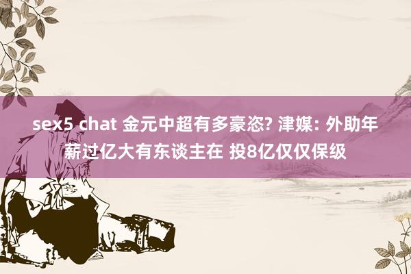 sex5 chat 金元中超有多豪恣? 津媒: 外助年薪过亿大有东谈主在 投8亿仅仅保级