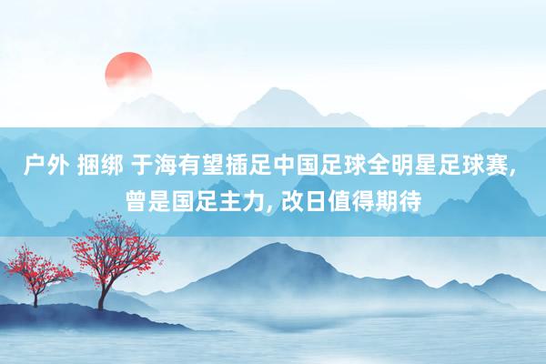 户外 捆绑 于海有望插足中国足球全明星足球赛， 曾是国足主力， 改日值得期待