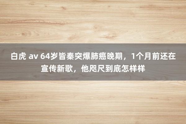 白虎 av 64岁皆秦突爆肺癌晚期，1个月前还在宣传新歌，他咫尺到底怎样样