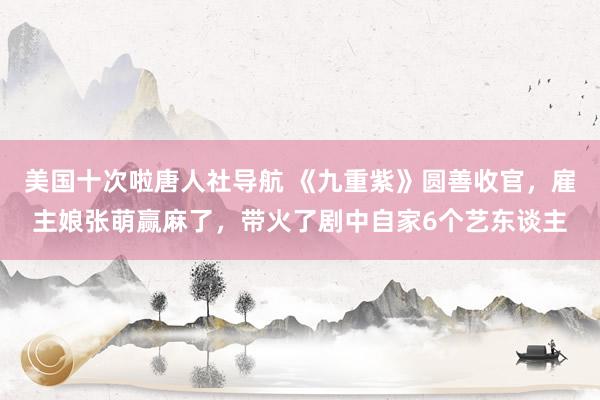 美国十次啦唐人社导航 《九重紫》圆善收官，雇主娘张萌赢麻了，带火了剧中自家6个艺东谈主