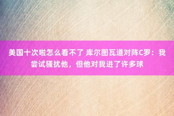 美国十次啦怎么看不了 库尔图瓦道对阵C罗：我尝试骚扰他，但他对我进了许多球