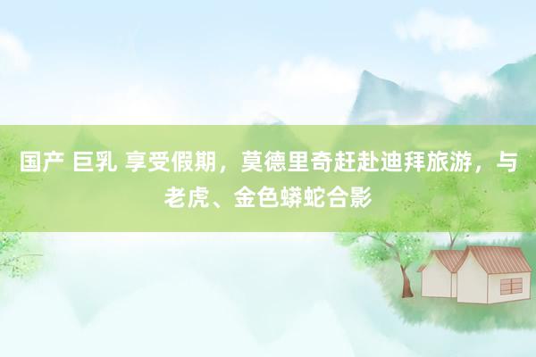 国产 巨乳 享受假期，莫德里奇赶赴迪拜旅游，与老虎、金色蟒蛇合影
