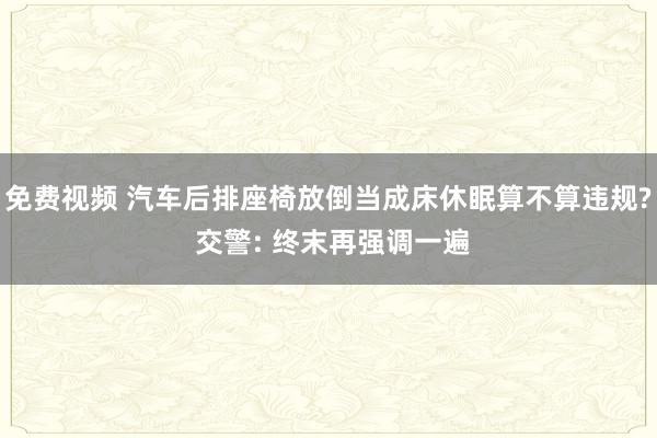 免费视频 汽车后排座椅放倒当成床休眠算不算违规? 交警: 终末再强调一遍