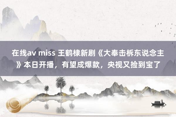 在线av miss 王鹤棣新剧《大奉击柝东说念主》本日开播，有望成爆款，央视又捡到宝了
