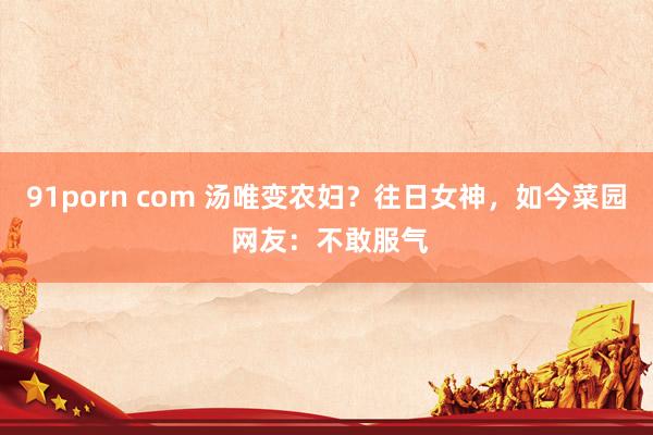 91porn com 汤唯变农妇？往日女神，如今菜园 网友：不敢服气