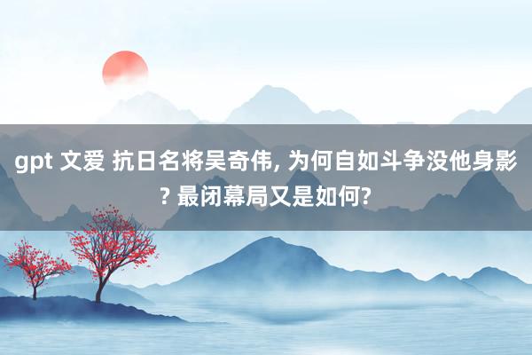 gpt 文爱 抗日名将吴奇伟， 为何自如斗争没他身影? 最闭幕局又是如何?