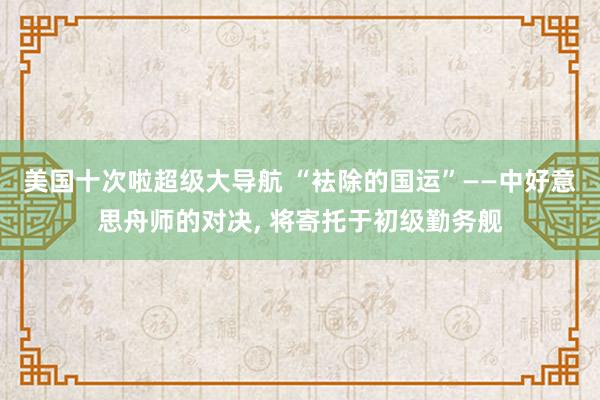 美国十次啦超级大导航 “袪除的国运”——中好意思舟师的对决， 将寄托于初级勤务舰