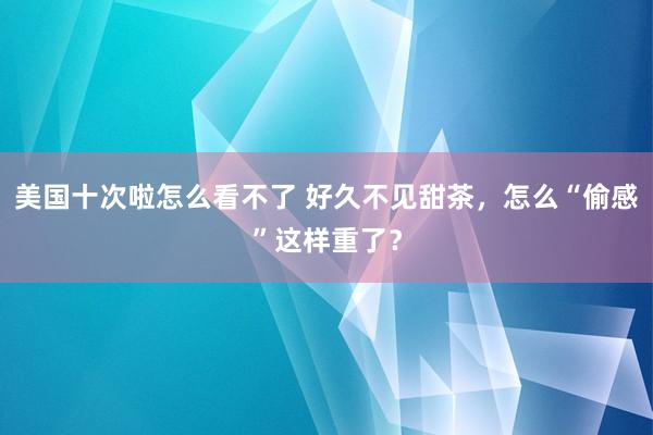 美国十次啦怎么看不了 好久不见甜茶，怎么“偷感”这样重了？