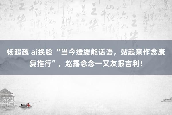 杨超越 ai换脸 “当今缓缓能话语，站起来作念康复推行”，赵露念念一又友报吉利！