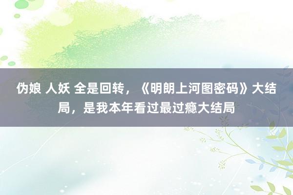 伪娘 人妖 全是回转，《明朗上河图密码》大结局，是我本年看过最过瘾大结局