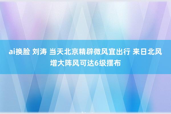 ai换脸 刘涛 当天北京精辟微风宜出行 来日北风增大阵风可达6级摆布