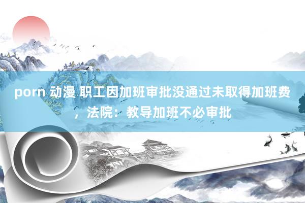 porn 动漫 职工因加班审批没通过未取得加班费，法院：教导加班不必审批