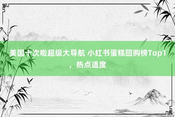 美国十次啦超级大导航 小红书蛋糕回购榜Top1，热点适度