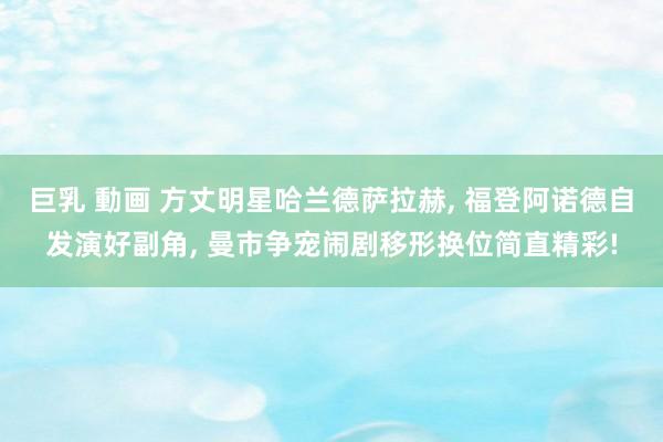 巨乳 動画 方丈明星哈兰德萨拉赫， 福登阿诺德自发演好副角， 曼市争宠闹剧移形换位简直精彩!