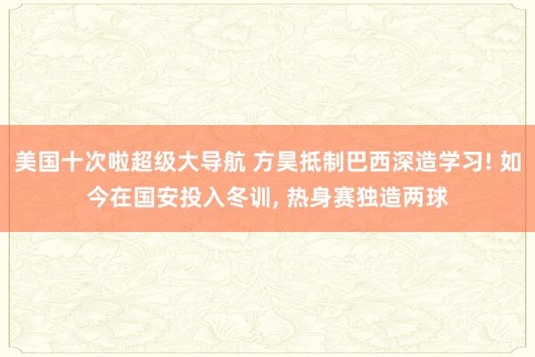 美国十次啦超级大导航 方昊抵制巴西深造学习! 如今在国安投入冬训， 热身赛独造两球
