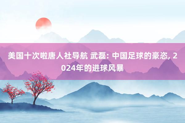 美国十次啦唐人社导航 武磊: 中国足球的豪恣， 2024年的进球风暴