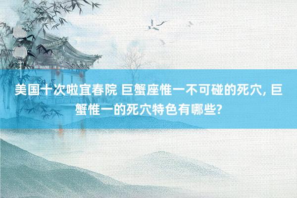 美国十次啦宜春院 巨蟹座惟一不可碰的死穴， 巨蟹惟一的死穴特色有哪些?