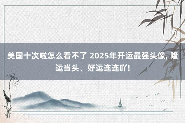 美国十次啦怎么看不了 2025年开运最强头像， 隆运当头、好运连连吖!