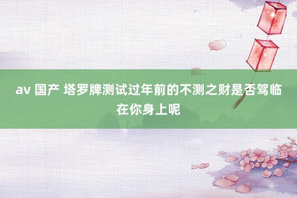 av 国产 塔罗牌测试过年前的不测之财是否驾临在你身上呢