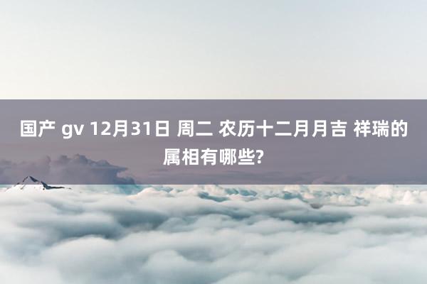国产 gv 12月31日 周二 农历十二月月吉 祥瑞的属相有哪些?