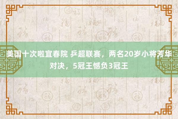 美国十次啦宜春院 乒超联赛，两名20岁小将芳华对决，5冠王憾负3冠王