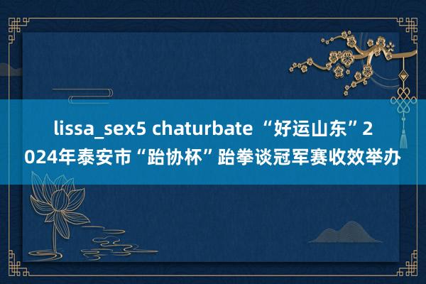 lissa_sex5 chaturbate “好运山东”2024年泰安市“跆协杯”跆拳谈冠军赛收效举办