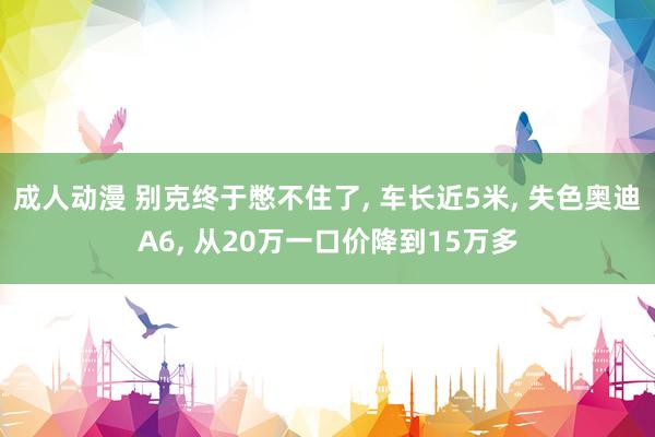 成人动漫 别克终于憋不住了， 车长近5米， 失色奥迪A6， 从20万一口价降到15万多