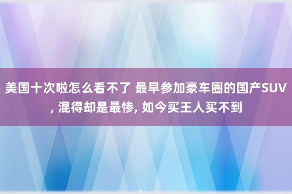 美国十次啦怎么看不了 最早参加豪车圈的国产SUV， 混得却是最惨， 如今买王人买不到