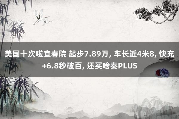 美国十次啦宜春院 起步7.89万， 车长近4米8， 快充+6.8秒破百， 还买啥秦PLUS