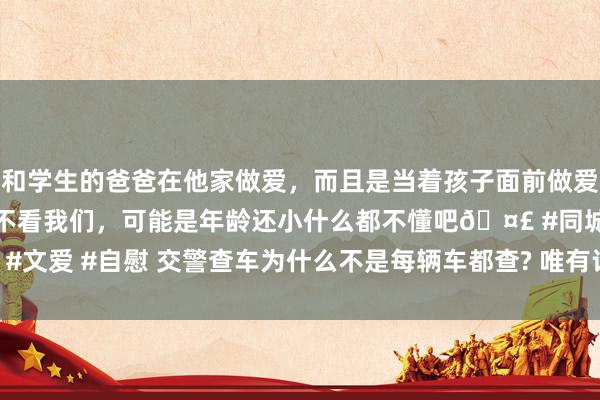 和学生的爸爸在他家做爱，而且是当着孩子面前做爱，太刺激了，孩子完全不看我们，可能是年龄还小什么都不懂吧🤣 #同城 #文爱 #自慰 交警查车为什么不是每辆车都查? 唯有记着这4点， 交警懒得管你
