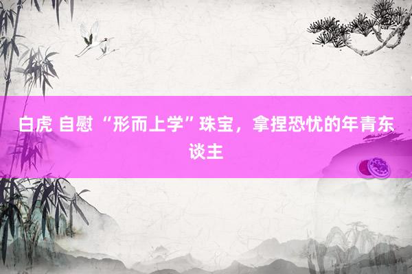 白虎 自慰 “形而上学”珠宝，拿捏恐忧的年青东谈主