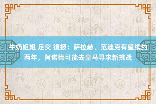 牛奶姐姐 足交 镜报：萨拉赫、范迪克有望续约两年，阿诺德可能去皇马寻求新挑战