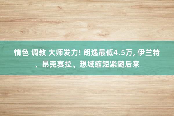 情色 调教 大师发力! 朗逸最低4.5万， 伊兰特、昂克赛拉、想域缩短紧随后来