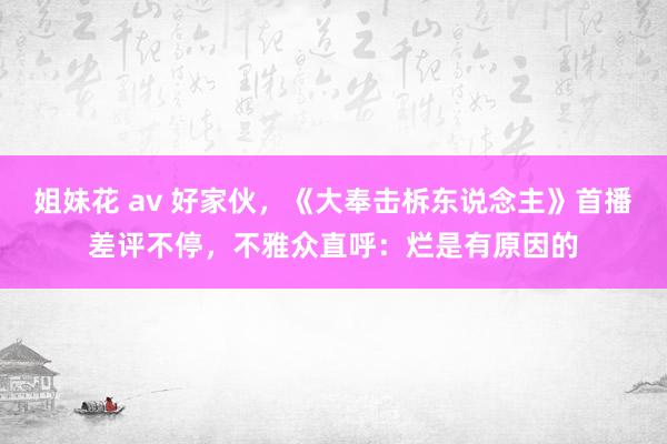 姐妹花 av 好家伙，《大奉击柝东说念主》首播差评不停，不雅众直呼：烂是有原因的