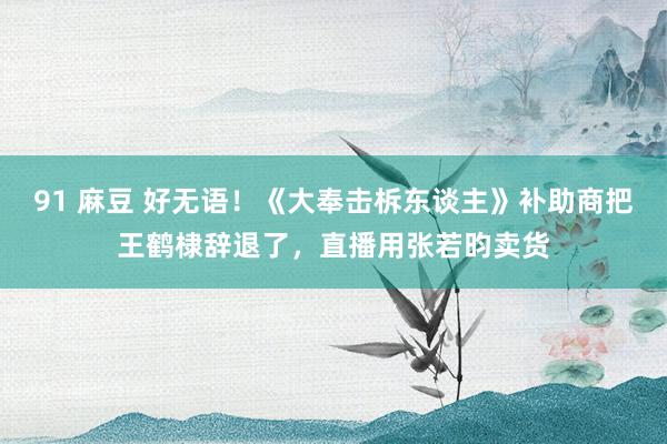 91 麻豆 好无语！《大奉击柝东谈主》补助商把王鹤棣辞退了，直播用张若昀卖货