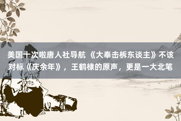 美国十次啦唐人社导航 《大奉击柝东谈主》不该对标《庆余年》，王鹤棣的原声，更是一大北笔