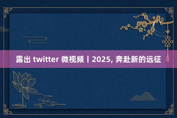 露出 twitter 微视频丨2025， 奔赴新的远征