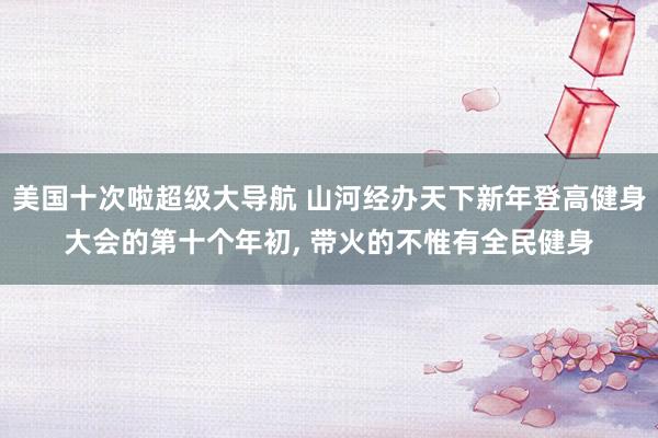 美国十次啦超级大导航 山河经办天下新年登高健身大会的第十个年初， 带火的不惟有全民健身