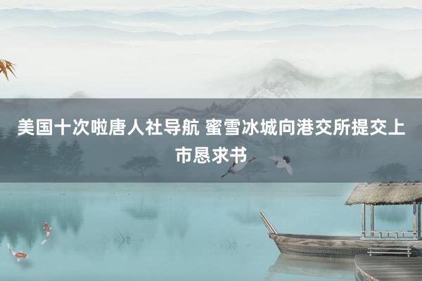 美国十次啦唐人社导航 蜜雪冰城向港交所提交上市恳求书