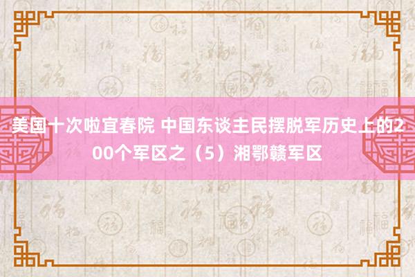 美国十次啦宜春院 中国东谈主民摆脱军历史上的200个军区之(5)湘鄂赣军区