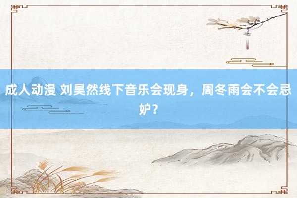 成人动漫 刘昊然线下音乐会现身，周冬雨会不会忌妒？