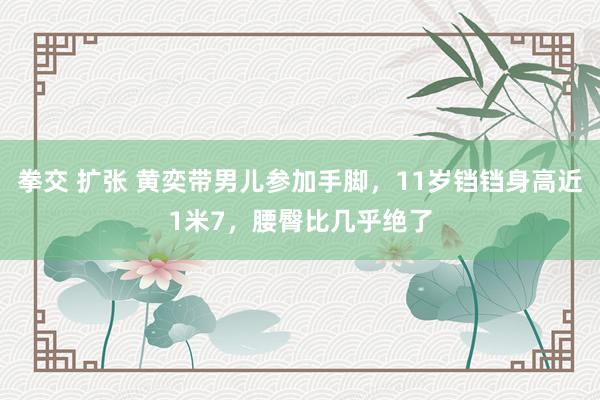 拳交 扩张 黄奕带男儿参加手脚，11岁铛铛身高近1米7，腰臀比几乎绝了