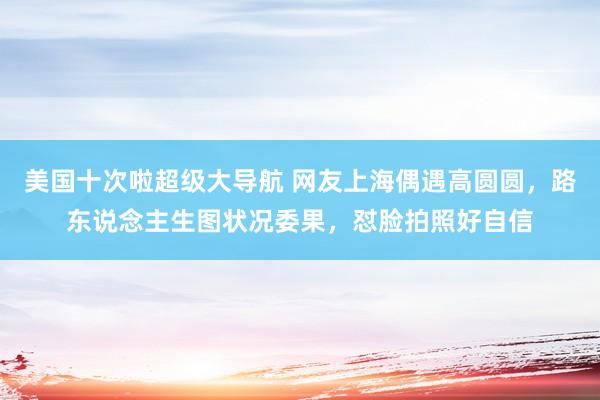 美国十次啦超级大导航 网友上海偶遇高圆圆，路东说念主生图状况委果，怼脸拍照好自信