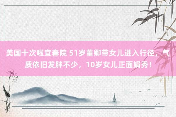 美国十次啦宜春院 51岁董卿带女儿进入行径，气质依旧发胖不少，10岁女儿正面娟秀！