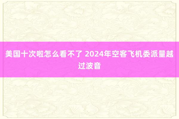 美国十次啦怎么看不了 2024年空客飞机委派量越过波音